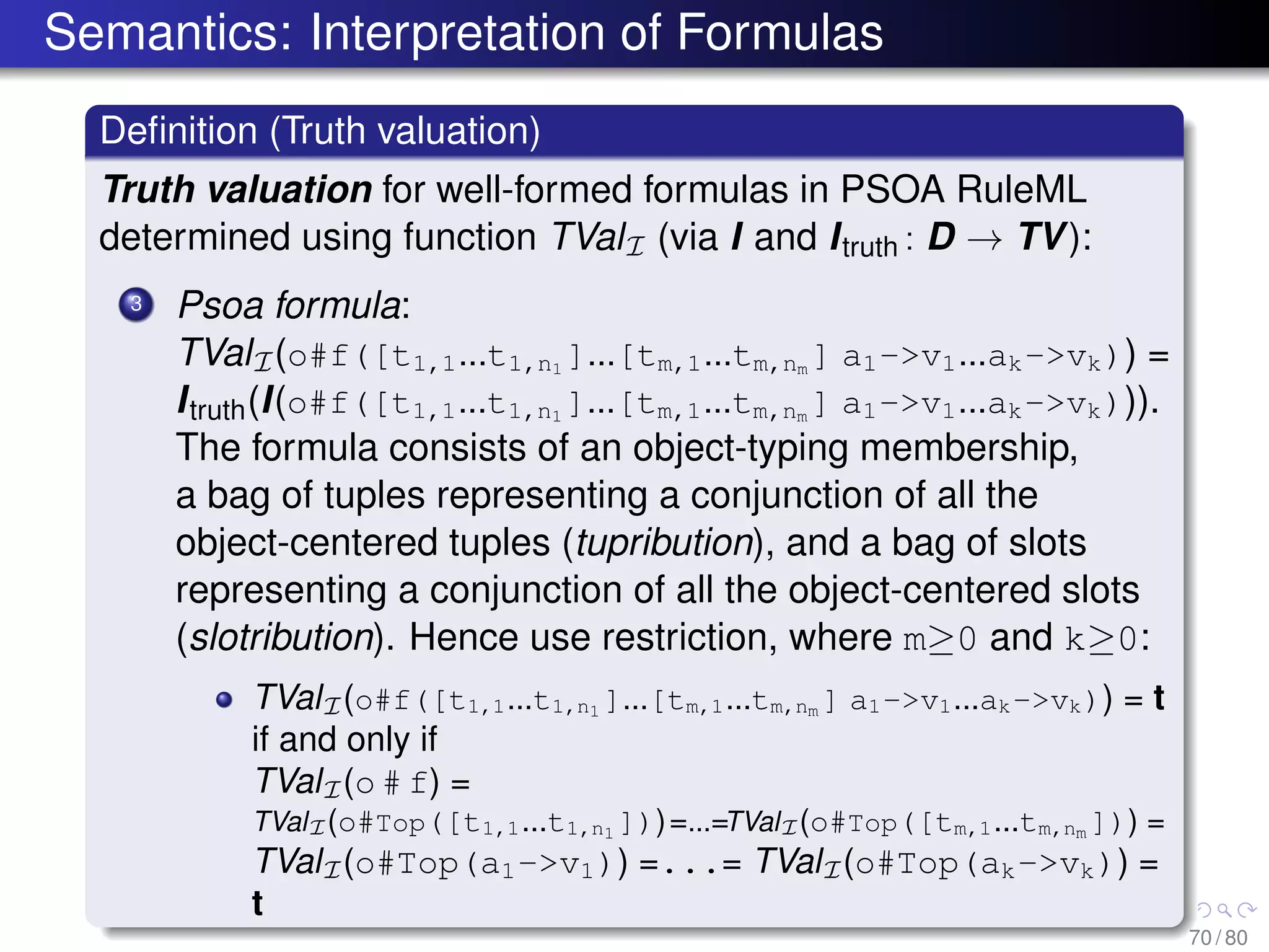 Semantics: Interpretation of Formulas
Deﬁnition (Truth valuation)
Truth valuation for well-formed formulas in PSOA RuleML
determined using function TValI (via I and Itruth : D → TV):
3 Psoa formula:
TValI(o#f([t1,1...t1,n1 ]...[tm,1...tm,nm ] a1->v1...ak->vk)) =
Itruth(I(o#f([t1,1...t1,n1
]...[tm,1...tm,nm
] a1->v1...ak->vk))).
The formula consists of an object-typing membership,
a bag of tuples representing a conjunction of all the
object-centered tuples (tupribution), and a bag of slots
representing a conjunction of all the object-centered slots
(slotribution). Hence use restriction, where m≥0 and k≥0:
TValI(o#f([t1,1...t1,n1 ]...[tm,1...tm,nm ] a1->v1...ak->vk)) = t
if and only if
TValI(o # f) =
TValI(o#Top([t1,1...t1,n1 ]))=...=TValI(o#Top([tm,1...tm,nm ])) =
TValI(o#Top(a1->v1)) =...= TValI(o#Top(ak->vk)) =
t
70 / 80
 