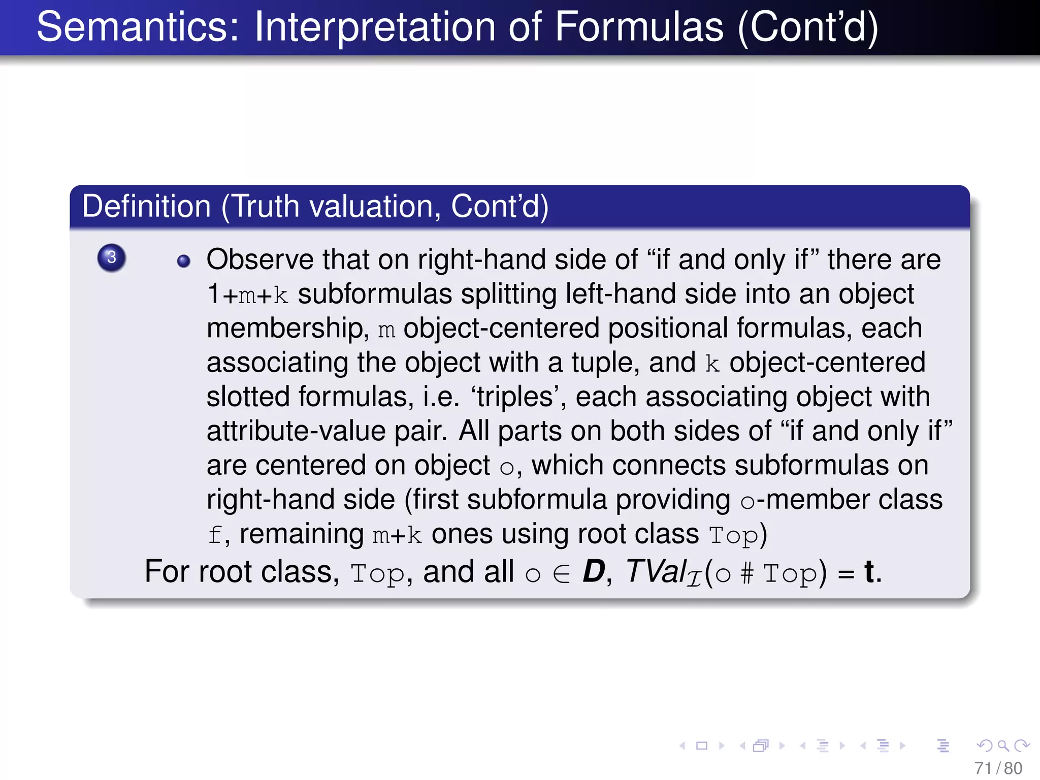 Semantics: Interpretation of Formulas (Cont’d)
Deﬁnition (Truth valuation, Cont’d)
3 Observe that on right-hand side of “if and only if” there are
1+m+k subformulas splitting left-hand side into an object
membership, m object-centered positional formulas, each
associating the object with a tuple, and k object-centered
slotted formulas, i.e. ‘triples’, each associating object with
attribute-value pair. All parts on both sides of “if and only if”
are centered on object o, which connects subformulas on
right-hand side (ﬁrst subformula providing o-member class
f, remaining m+k ones using root class Top)
For root class, Top, and all o ∈ D, TValI(o # Top) = t.
71 / 80
 