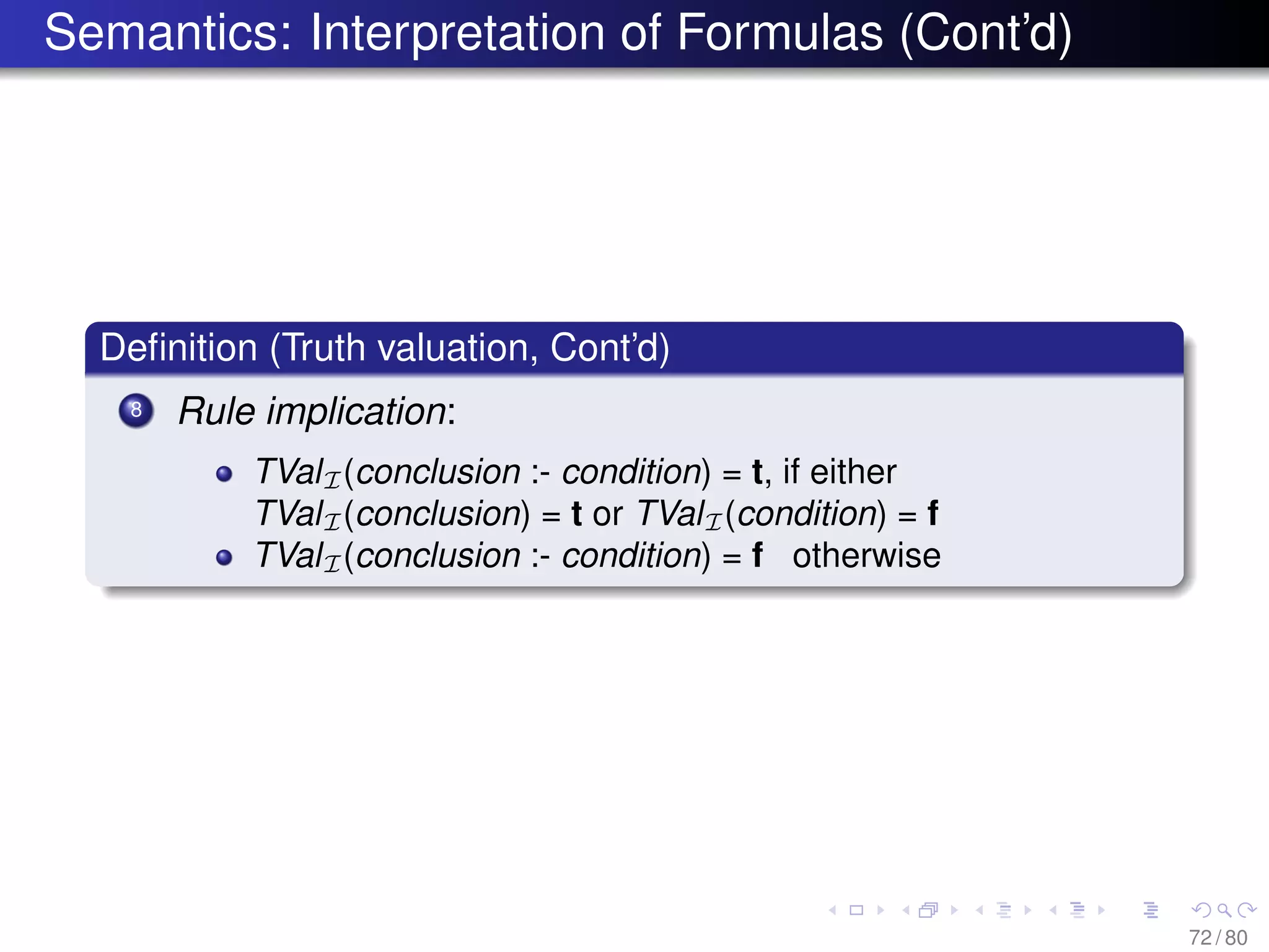 Semantics: Interpretation of Formulas (Cont’d)
Deﬁnition (Truth valuation, Cont’d)
8 Rule implication:
TValI(conclusion :- condition) = t, if either
TValI(conclusion) = t or TValI(condition) = f
TValI(conclusion :- condition) = f otherwise
72 / 80
 