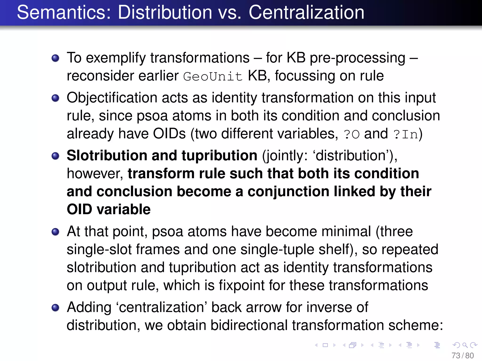 Semantics: Distribution vs. Centralization
To exemplify transformations – for KB pre-processing –
reconsider earlier GeoUnit KB, focussing on rule
Objectiﬁcation acts as identity transformation on this input
rule, since psoa atoms in both its condition and conclusion
already have OIDs (two different variables, ?O and ?In)
Slotribution and tupribution (jointly: ‘distribution’),
however, transform rule such that both its condition
and conclusion become a conjunction linked by their
OID variable
At that point, psoa atoms have become minimal (three
single-slot frames and one single-tuple shelf), so repeated
slotribution and tupribution act as identity transformations
on output rule, which is ﬁxpoint for these transformations
Adding ‘centralization’ back arrow for inverse of
distribution, we obtain bidirectional transformation scheme:
73 / 80
 