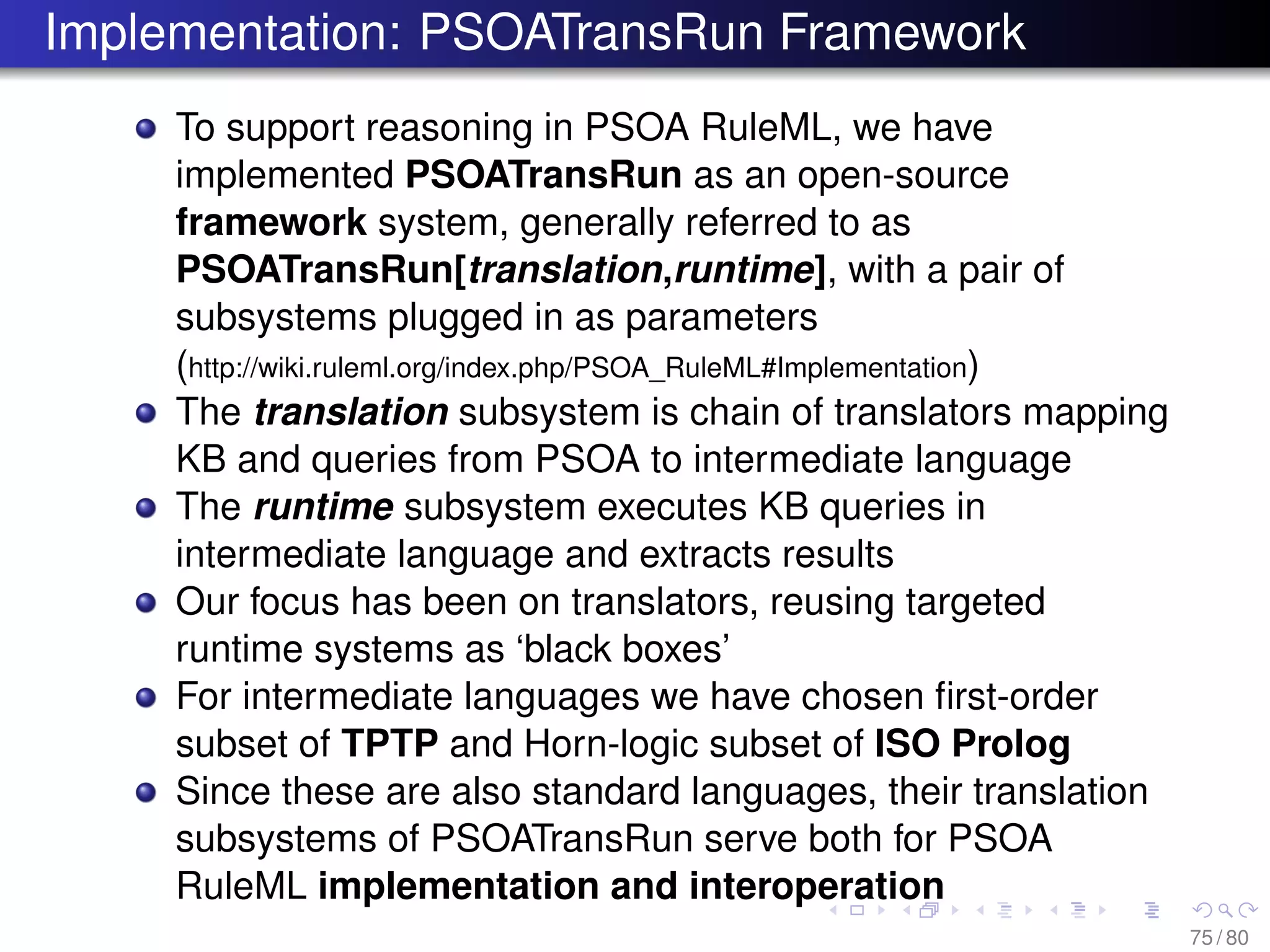 Implementation: PSOATransRun Framework
To support reasoning in PSOA RuleML, we have
implemented PSOATransRun as an open-source
framework system, generally referred to as
PSOATransRun[translation,runtime], with a pair of
subsystems plugged in as parameters
(http://wiki.ruleml.org/index.php/PSOA_RuleML#Implementation)
The translation subsystem is chain of translators mapping
KB and queries from PSOA to intermediate language
The runtime subsystem executes KB queries in
intermediate language and extracts results
Our focus has been on translators, reusing targeted
runtime systems as ‘black boxes’
For intermediate languages we have chosen ﬁrst-order
subset of TPTP and Horn-logic subset of ISO Prolog
Since these are also standard languages, their translation
subsystems of PSOATransRun serve both for PSOA
RuleML implementation and interoperation
75 / 80
 