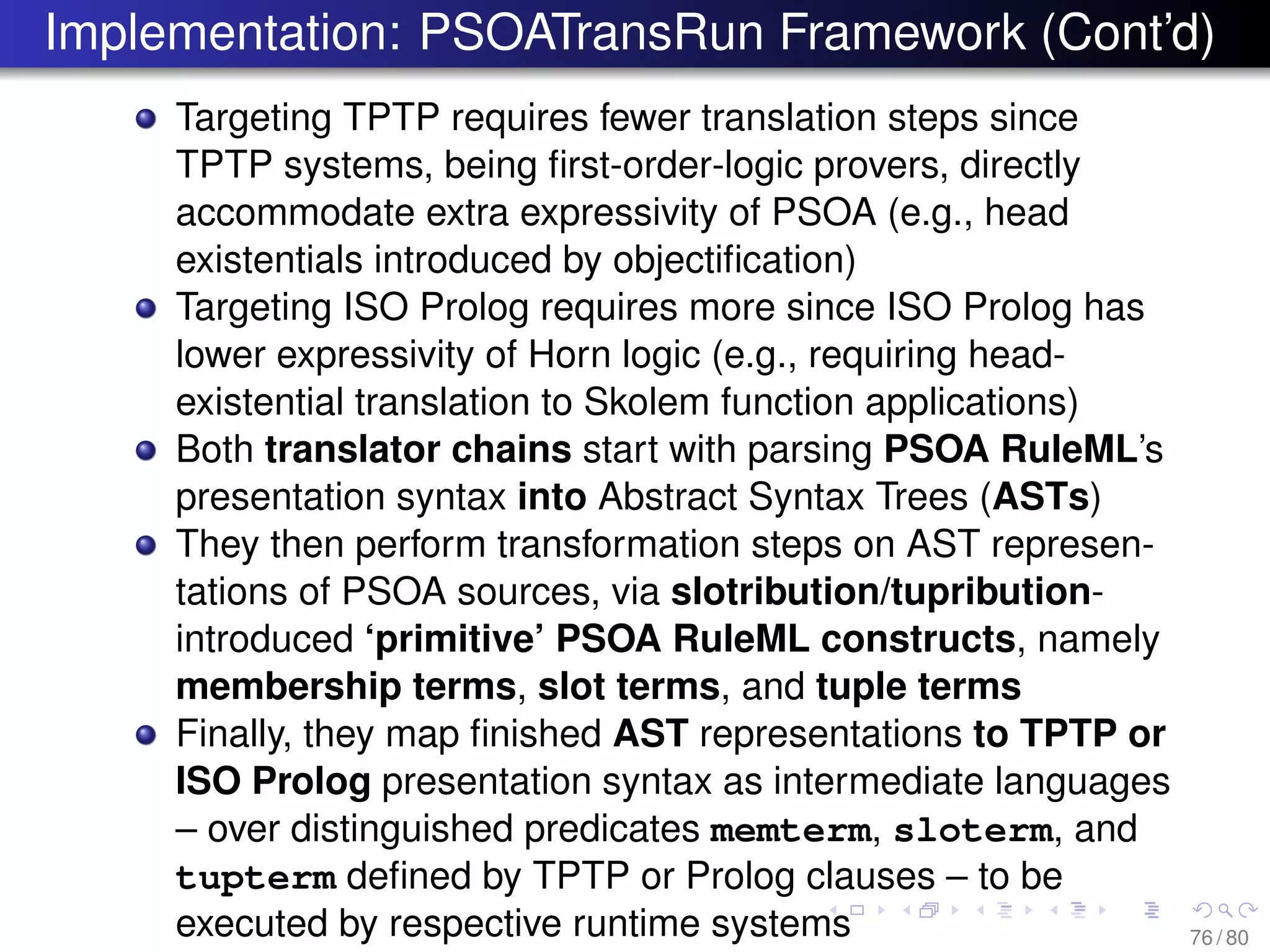 Implementation: PSOATransRun Framework (Cont’d)
Targeting TPTP requires fewer translation steps since
TPTP systems, being ﬁrst-order-logic provers, directly
accommodate extra expressivity of PSOA (e.g., head
existentials introduced by objectiﬁcation)
Targeting ISO Prolog requires more since ISO Prolog has
lower expressivity of Horn logic (e.g., requiring head-
existential translation to Skolem function applications)
Both translator chains start with parsing PSOA RuleML’s
presentation syntax into Abstract Syntax Trees (ASTs)
They then perform transformation steps on AST represen-
tations of PSOA sources, via slotribution/tupribution-
introduced ‘primitive’ PSOA RuleML constructs, namely
membership terms, slot terms, and tuple terms
Finally, they map ﬁnished AST representations to TPTP or
ISO Prolog presentation syntax as intermediate languages
– over distinguished predicates memterm, sloterm, and
tupterm deﬁned by TPTP or Prolog clauses – to be
executed by respective runtime systems 76 / 80
 