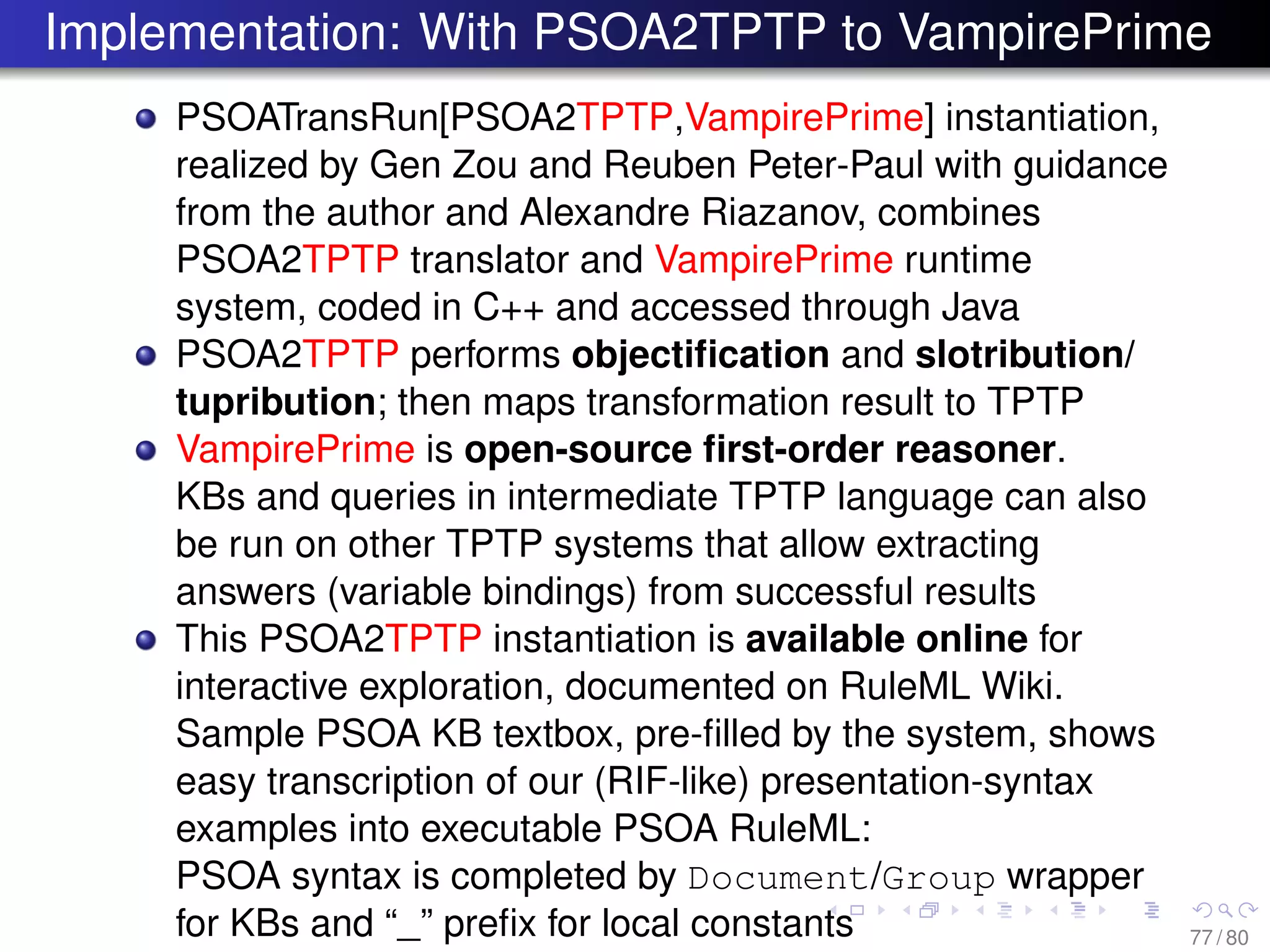 Implementation: With PSOA2TPTP to VampirePrime
PSOATransRun[PSOA2TPTP,VampirePrime] instantiation,
realized by Gen Zou and Reuben Peter-Paul with guidance
from the author and Alexandre Riazanov, combines
PSOA2TPTP translator and VampirePrime runtime
system, coded in C++ and accessed through Java
PSOA2TPTP performs objectiﬁcation and slotribution/
tupribution; then maps transformation result to TPTP
VampirePrime is open-source ﬁrst-order reasoner.
KBs and queries in intermediate TPTP language can also
be run on other TPTP systems that allow extracting
answers (variable bindings) from successful results
This PSOA2TPTP instantiation is available online for
interactive exploration, documented on RuleML Wiki.
Sample PSOA KB textbox, pre-ﬁlled by the system, shows
easy transcription of our (RIF-like) presentation-syntax
examples into executable PSOA RuleML:
PSOA syntax is completed by Document/Group wrapper
for KBs and “_” preﬁx for local constants 77 / 80
 