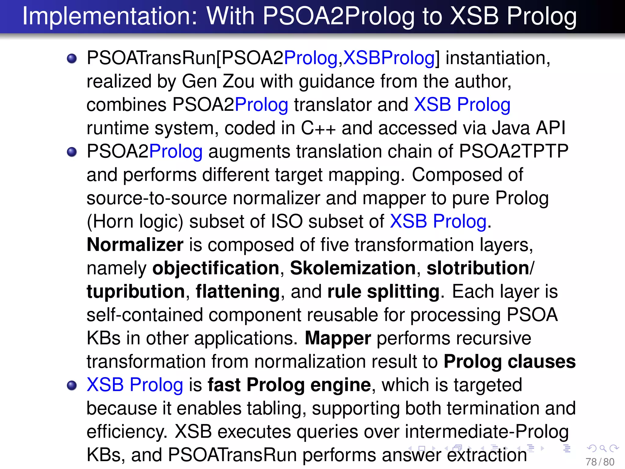 Implementation: With PSOA2Prolog to XSB Prolog
PSOATransRun[PSOA2Prolog,XSBProlog] instantiation,
realized by Gen Zou with guidance from the author,
combines PSOA2Prolog translator and XSB Prolog
runtime system, coded in C++ and accessed via Java API
PSOA2Prolog augments translation chain of PSOA2TPTP
and performs different target mapping. Composed of
source-to-source normalizer and mapper to pure Prolog
(Horn logic) subset of ISO subset of XSB Prolog.
Normalizer is composed of ﬁve transformation layers,
namely objectiﬁcation, Skolemization, slotribution/
tupribution, ﬂattening, and rule splitting. Each layer is
self-contained component reusable for processing PSOA
KBs in other applications. Mapper performs recursive
transformation from normalization result to Prolog clauses
XSB Prolog is fast Prolog engine, which is targeted
because it enables tabling, supporting both termination and
efﬁciency. XSB executes queries over intermediate-Prolog
KBs, and PSOATransRun performs answer extraction 78 / 80
 