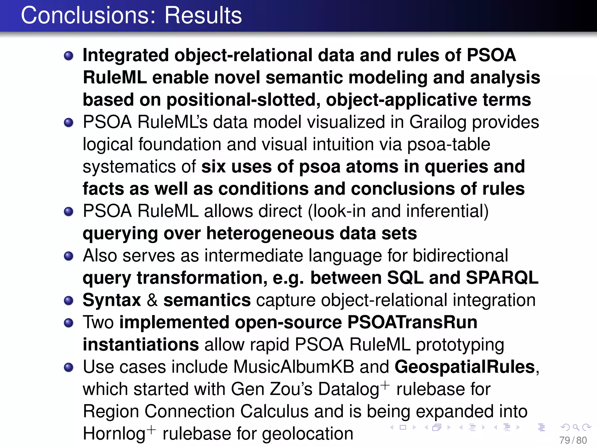 Conclusions: Results
Integrated object-relational data and rules of PSOA
RuleML enable novel semantic modeling and analysis
based on positional-slotted, object-applicative terms
PSOA RuleML’s data model visualized in Grailog provides
logical foundation and visual intuition via psoa-table
systematics of six uses of psoa atoms in queries and
facts as well as conditions and conclusions of rules
PSOA RuleML allows direct (look-in and inferential)
querying over heterogeneous data sets
Also serves as intermediate language for bidirectional
query transformation, e.g. between SQL and SPARQL
Syntax & semantics capture object-relational integration
Two implemented open-source PSOATransRun
instantiations allow rapid PSOA RuleML prototyping
Use cases include MusicAlbumKB and GeospatialRules,
which started with Gen Zou’s Datalog+ rulebase for
Region Connection Calculus and is being expanded into
Hornlog+ rulebase for geolocation 79 / 80
 