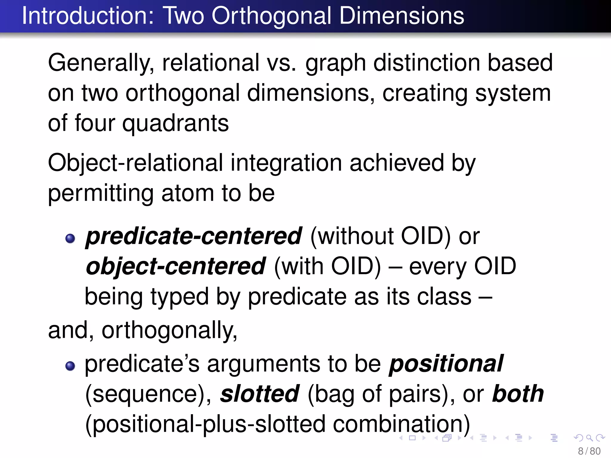 Introduction: Two Orthogonal Dimensions
Generally, relational vs. graph distinction based
on two orthogonal dimensions, creating system
of four quadrants
Object-relational integration achieved by
permitting atom to be
predicate-centered (without OID) or
object-centered (with OID) – every OID
being typed by predicate as its class –
and, orthogonally,
predicate’s arguments to be positional
(sequence), slotted (bag of pairs), or both
(positional-plus-slotted combination)
8 / 80
 