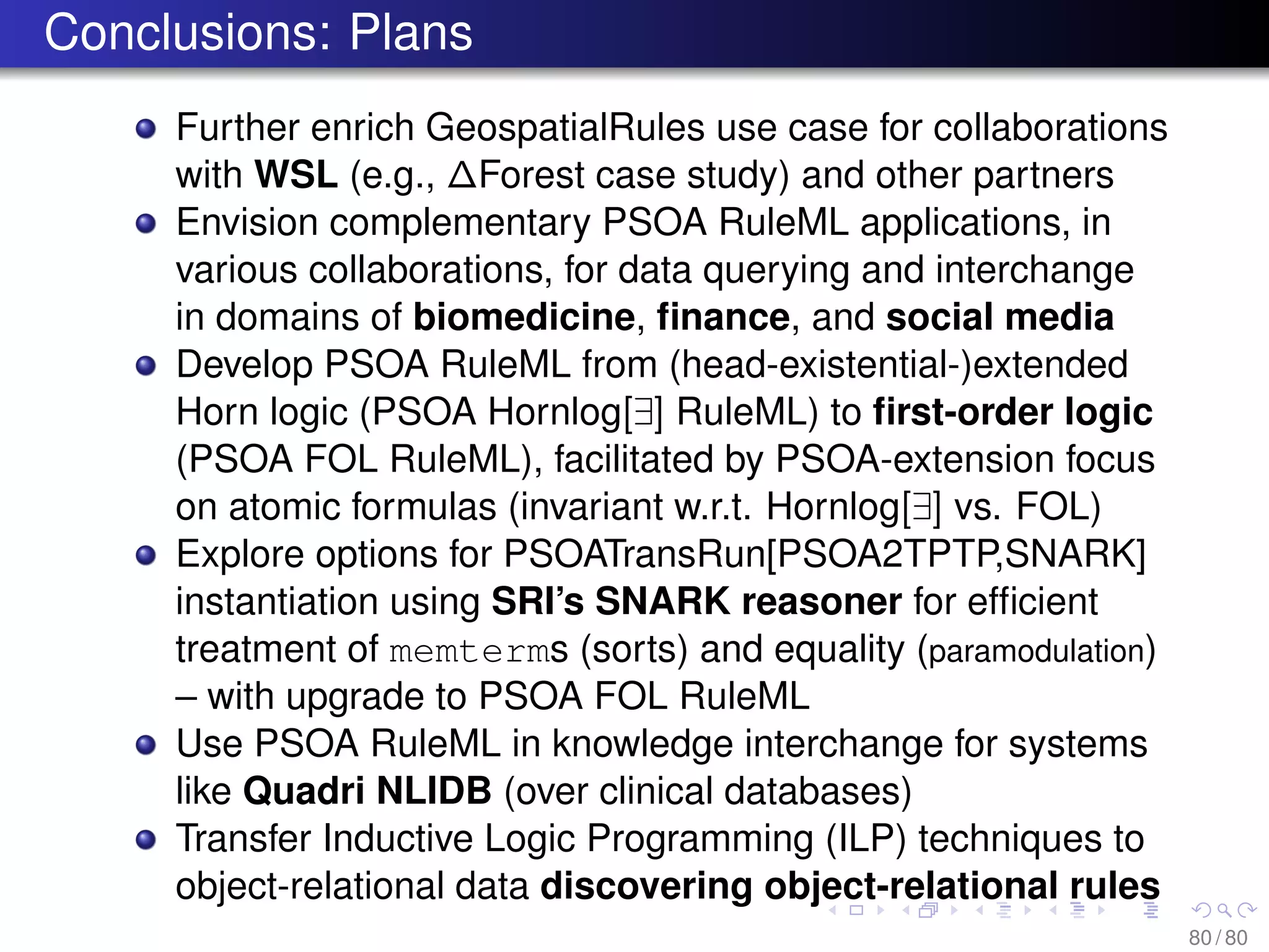Conclusions: Plans
Further enrich GeospatialRules use case for collaborations
with WSL (e.g., ∆Forest case study) and other partners
Envision complementary PSOA RuleML applications, in
various collaborations, for data querying and interchange
in domains of biomedicine, ﬁnance, and social media
Develop PSOA RuleML from (head-existential-)extended
Horn logic (PSOA Hornlog[∃] RuleML) to ﬁrst-order logic
(PSOA FOL RuleML), facilitated by PSOA-extension focus
on atomic formulas (invariant w.r.t. Hornlog[∃] vs. FOL)
Explore options for PSOATransRun[PSOA2TPTP,SNARK]
instantiation using SRI’s SNARK reasoner for efﬁcient
treatment of memterms (sorts) and equality (paramodulation)
– with upgrade to PSOA FOL RuleML
Use PSOA RuleML in knowledge interchange for systems
like Quadri NLIDB (over clinical databases)
Transfer Inductive Logic Programming (ILP) techniques to
object-relational data discovering object-relational rules
80 / 80
 