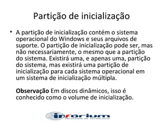 Partição de inicialização A partição de inicialização contém o sistema operacional do Windows e seus arquivos de suporte. O partição de inicialização pode ser, mas não necessariamente, o mesmo que a partição do sistema. Existirá uma, e apenas uma, partição do sistema, mas existirá uma partição de inicialização para cada sistema operacional em um sistema de inicialização múltipla.  Observação  Em discos dinâmicos, isso é conhecido como o volume de inicialização.  