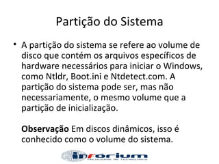 Partição do Sistema A partição do sistema se refere ao volume de disco que contém os arquivos específicos de hardware necessários para iniciar o Windows, como Ntldr, Boot.ini e Ntdetect.com. A partição do sistema pode ser, mas não necessariamente, o mesmo volume que a partição de inicialização.  Observação  Em discos dinâmicos, isso é conhecido como o volume do sistema.  