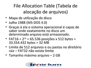 File Allocation Table (Tabela de alocação de arquivos) Mapa de utilização do disco Julho 1988 (MS-DOS 4.0) Graças à ela o sistema operacional é capaz de saber onde exatamente no disco um determinado arquivo está armazenado. FAT16 = 2 16  = 65.536 posições x 512 bytes = 33.554.432 bytes = 32 MB Limite de 512 arquivos e ou pastas no diretório raiz – FAT32 não existe limite Tamanho máximo arquivo – 2 GB 