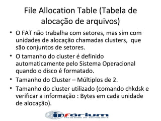 File Allocation Table (Tabela de alocação de arquivos) O FAT não trabalha com setores, mas sim com unidades de alocação chamadas clusters,  que são conjuntos de setores.  O tamanho do cluster é definido automaticamente pelo Sistema Operacional quando o disco é formatado. Tamanho do Cluster – Múltiplos de 2. Tamanho do cluster utilizado (comando chkdsk e verificar a informação : Bytes em cada unidade de alocação). 