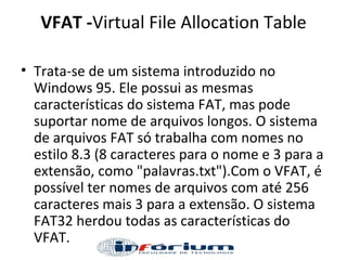VFAT - Virtual File Allocation Table Trata-se de um sistema introduzido no Windows 95. Ele possui as mesmas características do sistema FAT, mas pode suportar nome de arquivos longos. O sistema de arquivos FAT só trabalha com nomes no estilo 8.3 (8 caracteres para o nome e 3 para a extensão, como "palavras.txt").Com o VFAT, é possível ter nomes de arquivos com até 256 caracteres mais 3 para a extensão. O sistema FAT32 herdou todas as características do VFAT. 
