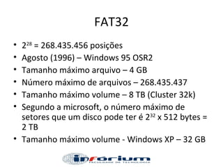 FAT32 2 28  = 268.435.456 posições Agosto (1996) – Windows 95 OSR2 Tamanho máximo arquivo – 4 GB Número máximo de arquivos – 268.435.437 Tamanho máximo volume – 8 TB (Cluster 32k) Segundo a microsoft, o número máximo de setores que um disco pode ter é 2 32  x 512 bytes = 2 TB Tamanho máximo volume - Windows XP – 32 GB 