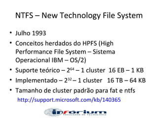 NTFS – New Technology File System Julho 1993  Conceitos herdados do HPFS (High Performance File System – Sistema Operacional IBM – OS/2) Suporte teórico – 2 64  – 1 cluster  16 EB – 1 KB Implementado – 2 32  – 1 cluster  16 TB – 64 KB Tamanho de cluster padrão para fat e ntfs http://support.microsoft.com/kb/140365   