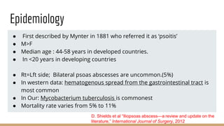 Epidemiology
● First described by Mynter in 1881 who referred it as ‘psoitis’
● M>F
● Median age : 44-58 years in developed countries.
● In <20 years in developing countries
● Rt=Lft side; Bilateral psoas abscesses are uncommon.(5%)
● In western data: hematogenous spread from the gastrointestinal tract is
most common
● In Our: Mycobacterium tuberculosis is commonest
● Mortality rate varies from 5% to 11%
D. Shields et al “Iliopsoas abscess—a review and update on the
literature,” International Journal of Surgery, 2012
 