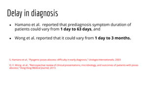Delay in diagnosis
● Hamano et al. reported that prediagnosis symptom duration of
patients could vary from 1 day to 63 days, and
● Wong et al. reported that it could vary from 1 day to 3 months.
S. Hamano et al , “Pyogenic psoas abscess: difficulty in early diagnosis,” Urologia Internationalis, 2003
O. F. Wong et al , “Retrospective review of clinical presentations, microbiology, and outcomes of patients with psoas
abscess,” Hong Kong Medical Journal, 2013.
 