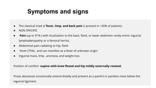 ● The classical triad of fever, limp, and back pain is present in <30% of patients.
● NON SPECIFIC
● Pain (up to 91% ) with localization to the back, flank, or lower abdomen rarely mimic inguinal
lymphadenopathy or a femoral hernia.
● Abdominal pain radiating to hip, flank
● Fever (75%) , and can manifest as a fever of unknown origin
● Inguinal mass, limp , anorexia, and weight loss
Position of comfort- supine with knee flexed and hip mildly externally rotated.
Psoas abscesses occasionally extend distally and present as a painful or painless mass below the
inguinal ligament.
Symptoms and signs
 