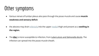Other symptoms
● Various nerves of lumbar plexus also pass through the psoas muscle and cause muscle
weakness and sensory deficit
● the abscess may drain inferiorly into the upper medial thigh and present as a swelling in
the region.
● The disc is more susceptible to infection, from tuberculosis and Salmonella discitis. The
infection can spread into the psoas muscle sheath.
 
