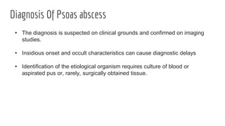 Diagnosis Of Psoas abscess
• The diagnosis is suspected on clinical grounds and confirmed on imaging
studies.
• Insidious onset and occult characteristics can cause diagnostic delays
• Identification of the etiological organism requires culture of blood or
aspirated pus or, rarely, surgically obtained tissue.
 
