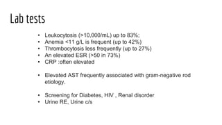 Lab tests
• Leukocytosis (>10,000/mL) up to 83%;
• Anemia <11 g/L is frequent (up to 42%)
• Thrombocytosis less frequently (up to 27%)
• An elevated ESR (>50 in 73%)
• CRP :often elevated
• Elevated AST frequently associated with gram-negative rod
etiology.
• Screening for Diabetes, HIV , Renal disorder
• Urine RE, Urine c/s
 