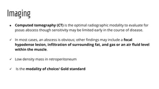 Imaging
● Computed tomography (CT) is the optimal radiographic modality to evaluate for
psoas abscess though sensitivity may be limited early in the course of disease.
 In most cases, an abscess is obvious; other findings may include a focal
hypodense lesion, infiltration of surrounding fat, and gas or an air fluid level
within the muscle.
 Low density mass in retroperitoneum
 Is the modality of choice/ Gold standard
 