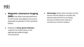 MRI
● Magnetic resonance imaging
(MRI) may allow improved definition
of soft tissues and adjacent structures,
especially visualization of the vertebral
bodies.
● Evidence of bony spinal infection :
suspicion for tuberculosis in the
appropriate epidemiologic
circumstances.
● Advantage: better discrimination of soft
tissues and the ability to visualise the
abscess wall and the surrounding
structures without the need of a
intravenous contrast medium
 