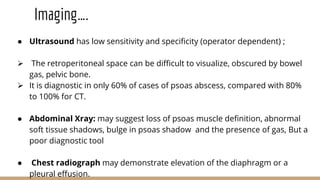 Imaging….
● Ultrasound has low sensitivity and specificity (operator dependent) ;
 The retroperitoneal space can be difficult to visualize, obscured by bowel
gas, pelvic bone.
 It is diagnostic in only 60% of cases of psoas abscess, compared with 80%
to 100% for CT.
● Abdominal Xray: may suggest loss of psoas muscle definition, abnormal
soft tissue shadows, bulge in psoas shadow and the presence of gas, But a
poor diagnostic tool
● Chest radiograph may demonstrate elevation of the diaphragm or a
pleural effusion.
 