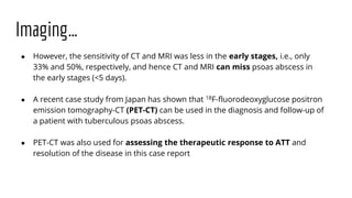 Imaging…
● However, the sensitivity of CT and MRI was less in the early stages, i.e., only
33% and 50%, respectively, and hence CT and MRI can miss psoas abscess in
the early stages (<5 days).
● A recent case study from Japan has shown that 18F-fluorodeoxyglucose positron
emission tomography-CT (PET-CT) can be used in the diagnosis and follow-up of
a patient with tuberculous psoas abscess.
● PET-CT was also used for assessing the therapeutic response to ATT and
resolution of the disease in this case report
 