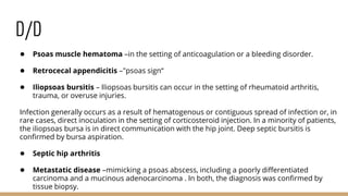 D/D
● Psoas muscle hematoma –in the setting of anticoagulation or a bleeding disorder.
● Retrocecal appendicitis –"psoas sign“
● Iliopsoas bursitis – Iliopsoas bursitis can occur in the setting of rheumatoid arthritis,
trauma, or overuse injuries.
Infection generally occurs as a result of hematogenous or contiguous spread of infection or, in
rare cases, direct inoculation in the setting of corticosteroid injection. In a minority of patients,
the iliopsoas bursa is in direct communication with the hip joint. Deep septic bursitis is
confirmed by bursa aspiration.
● Septic hip arthritis
● Metastatic disease –mimicking a psoas abscess, including a poorly differentiated
carcinoma and a mucinous adenocarcinoma . In both, the diagnosis was confirmed by
tissue biopsy.
 