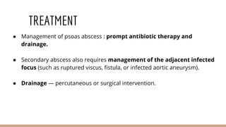 TREATMENT
● Management of psoas abscess : prompt antibiotic therapy and
drainage.
● Secondary abscess also requires management of the adjacent infected
focus (such as ruptured viscus, fistula, or infected aortic aneurysm).
● Drainage — percutaneous or surgical intervention.
 