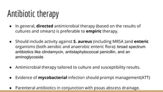 Antibiotic therapy
● In general, directed antimicrobial therapy (based on the results of
cultures and smears) is preferable to empiric therapy.
● Should include activity against S. aureus (including MRSA )and enteric
organisms (both aerobic and anaerobic enteric flora): broad spectrum
antibiotics like clindamycin, antistaphylococcal penicillin, and an
aminoglycoside
● Antimicrobial therapy tailored to culture and susceptibility results.
● Evidence of mycobacterial infection should prompt management(ATT)
● Parenteral antibiotics in conjunction with psoas abscess drainage.
 