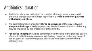 Antibiotics: duration
● Antibiotics alone are unlikely to be curative, although some success with
antibiotic therapy alone has been reported in a small number of patients
with abscesses <3 cm.
● The optimal duration uncertain; three to six weeks of therapy following
adequate drainage is likely appropriate; the decision on duration of therapy
may be impacted by the presence of osteomyelitis,
● Follow-up imaging should be performed near the end of the planned course
of antimicrobial therapy to ensure satisfactory response to therapy. Most, if
not all, cases of tuberculous psoas abscesses have associated vertebral
osteomyelitis.
 