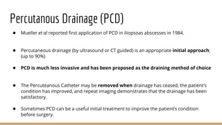 Percutanous Drainage (PCD)
● Mueller et al reported first application of PCD in iliopsoas abscesses in 1984.
● Percutaneous drainage (by ultrasound or CT guided) is an appropriate initial approach;
(up to 90%)
● PCD is much less invasive and has been proposed as the draining method of choice
● The Percuteanous Catheter may be removed when drainage has ceased, the patient's
condition has improved, and repeat imaging demonstrates that the drainage has been
satisfactory.
● Sometimes PCD can be a useful initial treatment to improve the patient’s condition
before surgery.
 