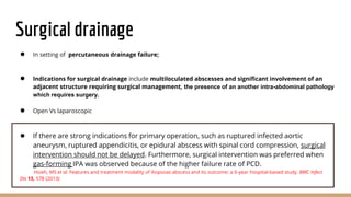 Surgical drainage
● In setting of percutaneous drainage failure;
● Indications for surgical drainage include multiloculated abscesses and significant involvement of an
adjacent structure requiring surgical management, the presence of an another intra-abdominal pathology
which requires surgery.
● Open Vs laparoscopic
● If there are strong indications for primary operation, such as ruptured infected aortic
aneurysm, ruptured appendicitis, or epidural abscess with spinal cord compression, surgical
intervention should not be delayed. Furthermore, surgical intervention was preferred when
gas-forming IPA was observed because of the higher failure rate of PCD.
Hsieh, MS et al. Features and treatment modality of iliopsoas abscess and its outcome: a 6-year hospital-based study. BMC Infect
Dis 13, 578 (2013)
 