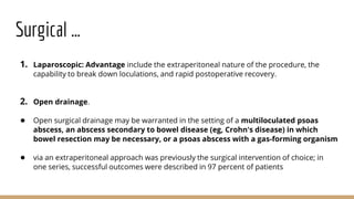 Surgical …
1. Laparoscopic: Advantage include the extraperitoneal nature of the procedure, the
capability to break down loculations, and rapid postoperative recovery.
2. Open drainage.
● Open surgical drainage may be warranted in the setting of a multiloculated psoas
abscess, an abscess secondary to bowel disease (eg, Crohn's disease) in which
bowel resection may be necessary, or a psoas abscess with a gas-forming organism
● via an extraperitoneal approach was previously the surgical intervention of choice; in
one series, successful outcomes were described in 97 percent of patients
 