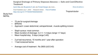 Tropical doctor
Study from
NEPAL
• 72 pts for surgical drainage
• BPKIHS
• Approach: Lower abdominal, extraperitoneal , muscle splitting incision
• Staph aureus: most common
• Mean duration of drainage: 3.2 +/- 1.4 days (range 1-7 days)
• Mean hospital stay: 9 days (range 3-40)
• 2 pt had recurrence, 10 months and 1 year after operation
• 1 had incisional hernia
• Average cost of treatment : Rs 2800 (US $ 40)
 