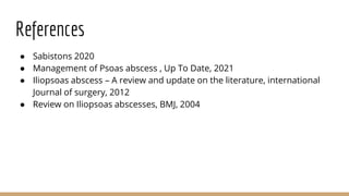 References
● Sabistons 2020
● Management of Psoas abscess , Up To Date, 2021
● Iliopsoas abscess – A review and update on the literature, international
Journal of surgery, 2012
● Review on Iliopsoas abscesses, BMJ, 2004
 