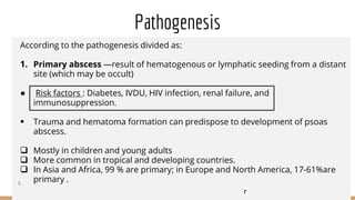 Pathogenesis
According to the pathogenesis divided as:
1. Primary abscess —result of hematogenous or lymphatic seeding from a distant
site (which may be occult)
● Risk factors : Diabetes, IVDU, HIV infection, renal failure, and
immunosuppression.
 Trauma and hematoma formation can predispose to development of psoas
abscess.
 Mostly in children and young adults
 More common in tropical and developing countries.
 In Asia and Africa, 99 % are primary; in Europe and North America, 17-61%are
primary .
L
r
 