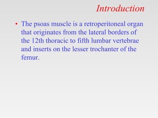 Introduction
• The psoas muscle is a retroperitoneal organ
that originates from the lateral borders of
the 12th thoracic to fifth lumbar vertebrae
and inserts on the lesser trochanter of the
femur.
 