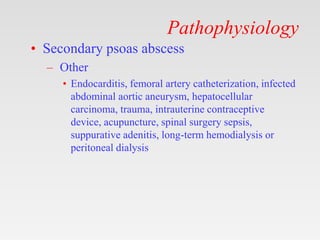 Pathophysiology
• Secondary psoas abscess
– Other
• Endocarditis, femoral artery catheterization, infected
abdominal aortic aneurysm, hepatocellular
carcinoma, trauma, intrauterine contraceptive
device, acupuncture, spinal surgery sepsis,
suppurative adenitis, long-term hemodialysis or
peritoneal dialysis
 