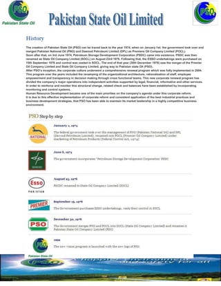History
The creation of Pakistan State Oil (PSO) can be traced back to the year 1974, when on January 1st; the government took over and
merged Pakistan National Oil (PNO) and Dawood Petroleum Limited (DPL) as Premiere Oil Company Limited (POCL).
Soon after that, on 3rd June 1974, Petroleum Storage Development Corporation (PSDC) came into existence. PSDC was then
renamed as State Oil Company Limited (SOCL) on August 23rd 1976. Following that, the ESSO undertakings were purchased on
15th September 1976 and control was vested in SOCL. The end of that year (30th December 1976) saw the merger of the Premier
Oil Company Limited and State Oil Company Limited, giving way to Pakistan state Oil (PSO).
After PSO’s inception, the corporate culture underwent a comprehensive renewal program which was fully implemented in 2004.
This program over the years included the revamping of the organizational architecture, rationalization of staff, employee
empowerment and transparency in decision making through cross functional teams. This new corporate renewal program has
divided the company’s major operations into independent activities supported by legal, financial, informative and other services.
In order to reinforce and monitor this structural change, related check and balances have been established by incorporating
monitoring and control systems.
Human Resource Development became one of the main priorities on the company’s agenda under this corporate reform.
It is due to this effective implementation of corporate reform and consistent application of the best industrial practices and
business development strategies, that PSO has been able to maintain its market leadership in a highly competitive business
environment.
 