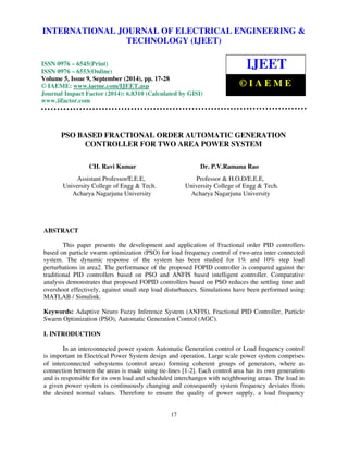 INTERNATIONAL JOURNAL OF ELECTRICAL ENGINEERING & 
International Journal of Electrical Engineering and Technology (IJEET), ISSN 0976 – 6545(Print), 
ISSN 0976 – 6553(Online) Volume 5, Issue 9, September (2014), pp. 17-28 © IAEME 
TECHNOLOGY (IJEET) 
ISSN 0976 – 6545(Print) 
ISSN 0976 – 6553(Online) 
Volume 5, Issue 9, September (2014), pp. 17-28 
© IAEME: www.iaeme.com/IJEET.asp 
Journal Impact Factor (2014): 6.8310 (Calculated by GISI) 
www.jifactor.com 
17 
 
IJEET 
© I A E M E 
PSO BASED FRACTIONAL ORDER AUTOMATIC GENERATION 
CONTROLLER FOR TWO AREA POWER SYSTEM 
CH. Ravi Kumar Dr. P.V.Ramana Rao 
Assistant Professor/E.E.E, Professor  H.O.D/E.E.E, 
University College of Engg  Tech. University College of Engg  Tech. 
Acharya Nagarjuna University Acharya Nagarjuna University 
ABSTRACT 
This paper presents the development and application of Fractional order PID controllers 
based on particle swarm optimization (PSO) for load frequency control of two-area inter connected 
system. The dynamic response of the system has been studied for 1% and 10% step load 
perturbations in area2. The performance of the proposed FOPID controller is compared against the 
traditional PID controllers based on PSO and ANFIS based intelligent controller. Comparative 
analysis demonstrates that proposed FOPID controllers based on PSO reduces the settling time and 
overshoot effectively, against small step load disturbances. Simulations have been performed using 
MATLAB / Simulink. 
Keywords: Adaptive Neuro Fuzzy Inference System (ANFIS), Fractional PID Controller, Particle 
Swarm Optimization (PSO), Automatic Generation Control (AGC). 
I. INTRODUCTION 
In an interconnected power system Automatic Generation control or Load frequency control 
is important in Electrical Power System design and operation. Large scale power system comprises 
of interconnected subsystems (control areas) forming coherent groups of generators, where as 
connection between the areas is made using tie-lines [1-2]. Each control area has its own generation 
and is responsible for its own load and scheduled interchanges with neighbouring areas. The load in 
a given power system is continuously changing and consequently system frequency deviates from 
the desired normal values. Therefore to ensure the quality of power supply, a load frequency 
 