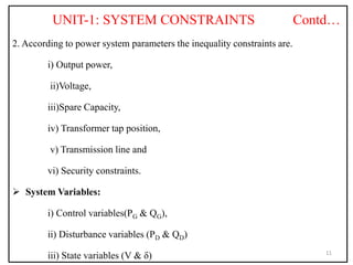 UNIT-1: SYSTEM CONSTRAINTS Contd…
2. According to power system parameters the inequality constraints are.
i) Output power,
ii)Voltage,
iii)Spare Capacity,
iv) Transformer tap position,
v) Transmission line and
vi) Security constraints.
 System Variables:
i) Control variables(PG & QG),
ii) Disturbance variables (PD & QD)
iii) State variables (V & δ) 11
 