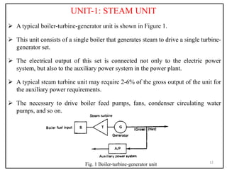 UNIT-1: STEAM UNIT
 A typical boiler-turbine-generator unit is shown in Figure 1.
 This unit consists of a single boiler that generates steam to drive a single turbine-
generator set.
 The electrical output of this set is connected not only to the electric power
system, but also to the auxiliary power system in the power plant.
 A typical steam turbine unit may require 2-6% of the gross output of the unit for
the auxiliary power requirements.
 The necessary to drive boiler feed pumps, fans, condenser circulating water
pumps, and so on.
12
Fig. 1 Boiler-turbine-generator unit
 