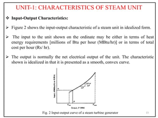 UNIT-1: CHARACTERISTICS OF STEAM UNIT
 Input-Output Characteristics:
 Figure 2 shows the input-output characteristic of a steam unit in idealized form.
 The input to the unit shown on the ordinate may be either in terms of heat
energy requirements [millions of Btu per hour (MBtu/hr)] or in terms of total
cost per hour (Rs/ hr).
 The output is normally the net electrical output of the unit. The characteristic
shown is idealized in that it is presented as a smooth, convex curve.
13
Fig. 2 Input-output curve of a steam turbine generator
 