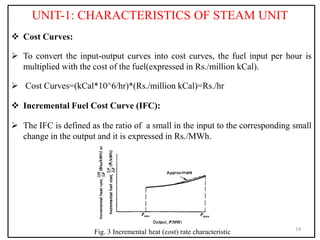 UNIT-1: CHARACTERISTICS OF STEAM UNIT
 Cost Curves:
 To convert the input-output curves into cost curves, the fuel input per hour is
multiplied with the cost of the fuel(expressed in Rs./million kCal).
 Cost Curves=(kCal*10^6/hr)*(Rs./million kCal)=Rs./hr
 Incremental Fuel Cost Curve (IFC):
 The IFC is defined as the ratio of a small in the input to the corresponding small
change in the output and it is expressed in Rs./MWh.
14
Fig. 3 Incremental heat (cost) rate characteristic
 