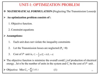 UNIT-1: OPTIMIZATION PROBLEM
 MATHEMATICAL FORMULATION (Neglecting The Transmission Losses):
 An optimization problem consists of :
1. Objective function.
2. Constraint equations
 Assumptions:
1. Each unit does not violate the inequality constraints
2. Let the Transmission losses are neglected (PL =0)
3. Cost of ith unit is,
 The objective function is minimize the overall cost(CT) of production of electrical
energy , let n be the number of units in the system and Ci be the cost of ith unit .
 Objective: Min CT = (1) 16
2
1
2 i
i
i i i G i
G
C a P b P d
  
1
( )
i
n
i G
i
C P


 