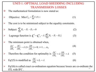 UNIT-1: OPTIMAL LOAD SHEDDING INCLUDING
TRANSMISSION LOSSES
 The mathematical formulation is now stated as:
 Objective: Min CT = (1)
 The cost is to be minimized subject to the equality constraints.
 Subject: (2)
 Lagrange function is (3)
 The minimum point is obtained when,
(4)
 Therefore the condition for optimality is (5)
 Eqn(5) is modified as (6)
 Eqn(6) is called exact co-ordination equation because losses are co-ordinate the
ITL with IFC .
20
1
( )
i
n
i G
i
C P


1
0
i
n
G L D
i
P P P

  

'
1
[ ]
i
n
G L D
T
i
P P P
C C 

   

'
(1- ) 0; i=1......n
i i i
i L
g
G G G
C P
C
P P P

 
   
  
i i
i L
G G
C P
P P
 
 
 
 
i
i
i
G
C L
P

  

 