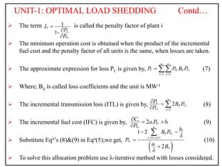 UNIT-1: OPTIMAL LOAD SHEDDING Contd…
 The term is called the penalty factor of plant i
 The minimum operation cost is obtained when the product of the incremental
fuel cost and the penalty factor of all units is the same, when losses are taken.
 The approximate expression for loss PL is given by, (7)
 Where, Bij is called loss coefficients and the unit is MW-1
 The incremental transmission loss (ITL) is given by, (8)
 The incremental fuel cost (IFC) is given by, (9)
 Substitute Eqn’s (8)&(9) in Eqn(5);we get, (10)
 To solve this allocation problem use λ-iterative method with losses considered.
21
1
1-
i
i
L
G
L
P
P



1 1
i j
n n
L G ij G
i j
P P B P
 
 
1
2 j
i
n
L
ij G
G j
P B P
P 
 
 
2 i
i
i
i G i
G
C a P b
P
  

 
1( )
1 2
2
j
i
n
i
ij G
j j i
G
i
ii
b
B P
P
a B


 
 



 
