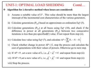 UNIT-1: OPTIMAL LOAD SHEDDING Contd…
 Algorithm for λ-iterative method when losses are considered:
i) Assume a suitable value of λ0 . This value should be more than the largest
intercept of the incremental cost characteristics of the various generators.
ii) Calculate generations (PGi) based on approximate co-ordination Eqn (5).
iii) Calculate generations (PGi) at all buses using Eqn (10), and check if the
difference in power at all generations (PGi) between two consecutive
iterations is less than pre-specified(Ԑ) value. If not repeat from step (ii).
iv) Calculate loss value using Eqn (7), and calculate
v) Check whether change in power ΔΡ ≤ Ԑ, stop the process and calculate the
cost of generations with their values of powers. Otherwise go to next step.
vi) If ,set a new value of λ, i.e., and repeat from step (ii)
vii) If ,set a new value of λ, i.e., and repeat from step (ii)
viii) Stop the process.
22
1
i
n
G L D
i
P P P P

   

1 0

 
  
1 0

 
 
0
P
 
0
P
 
 